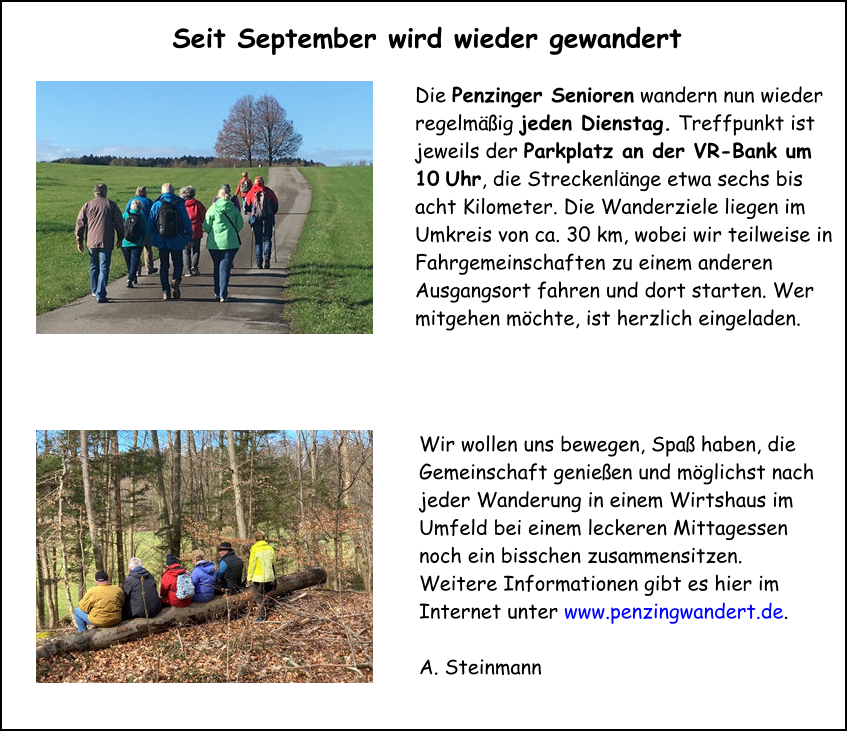 Die Penzinger Senioren wandern nun wieder regelmäßig jeden Dienstag. Treffpunkt ist jeweils der Parkplatz an der VR-Bank um 10 Uhr, die Streckenlänge etwa sechs bis acht Kilometer. Die Wanderziele liegen im Umkreis von ca. 30 km, wobei wir teilweise in Fahrgemeinschaften zu einem anderen Ausgangsort fahren und dort starten. Wer mitgehen möchte, ist herzlich eingeladen.  Wir wollen uns bewegen, Spaß haben, die Gemeinschaft genießen und möglichst nach jeder Wanderung in einem Wirtshaus im Umfeld bei einem leckeren Mittagessen noch ein bisschen zusammensitzen. Weitere Informationen gibt es hier im Internet unter www.penzingwandert.de.  A. Steinmann  Seit September wird wieder gewandert